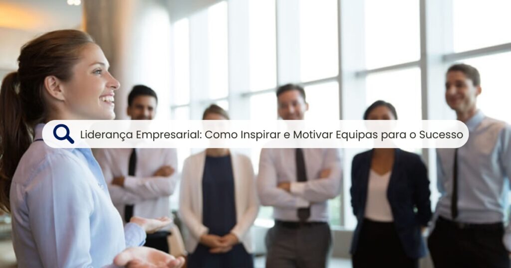 Liderança Empresarial: Como Inspirar e Motivar Equipas para o Sucesso